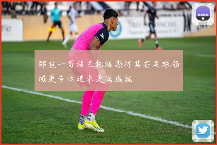 邵佳一寄语王钰栋期待其在足球领域更专注追求更高成就