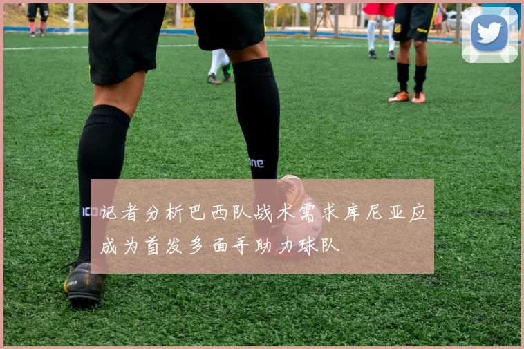 记者分析巴西队战术需求库尼亚应成为首发多面手助力球队