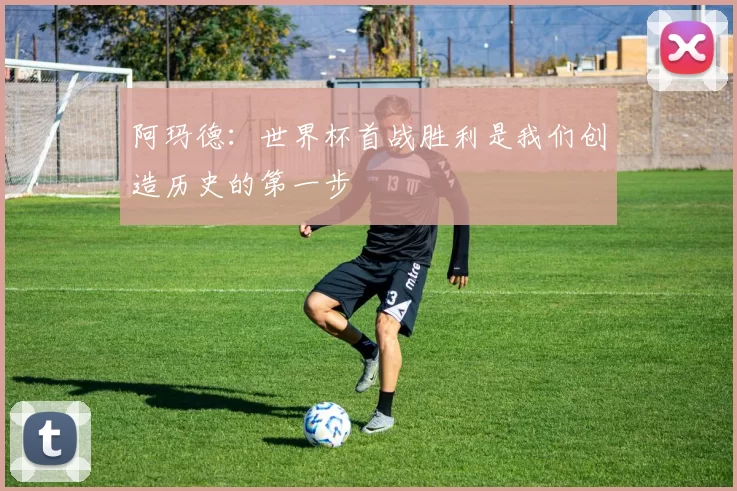 阿玛德：世界杯首战胜利是我们创造历史的第一步
