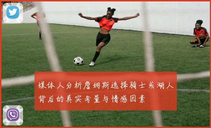 媒体人分析詹姆斯选择骑士或湖人背后的真实考量与情感因素