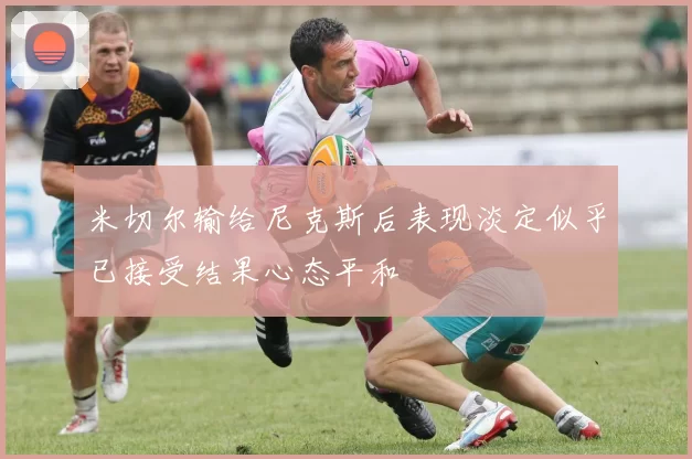 米切尔输给尼克斯后表现淡定似乎已接受结果心态平和