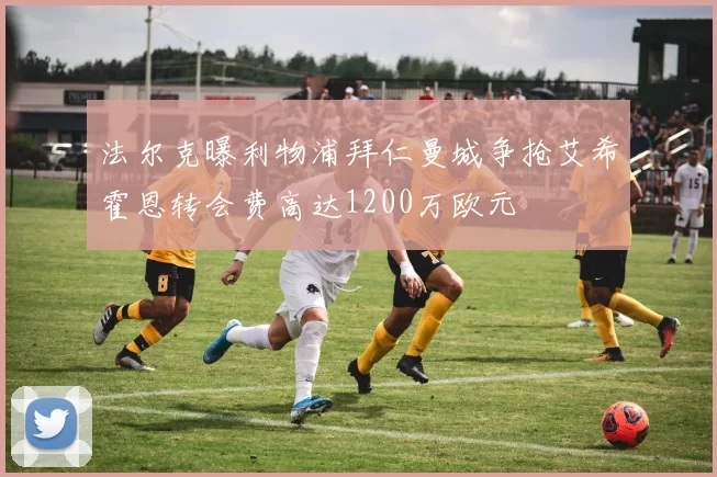 法尔克曝利物浦拜仁曼城争抢艾希霍恩转会费高达1200万欧元