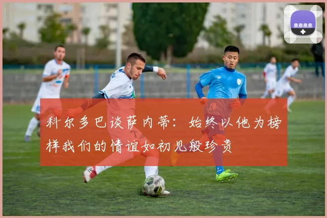 科尔多巴谈萨内蒂：始终以他为榜样我们的情谊如初见般珍贵