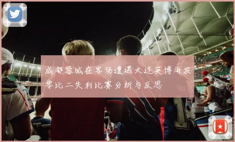 成都蓉城在客场遭遇大连英博海发零比二失利比赛分析与反思
