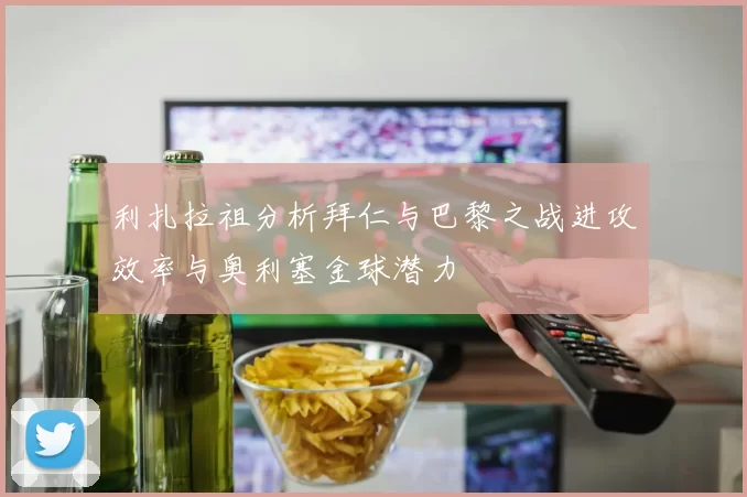 利扎拉祖分析拜仁与巴黎之战进攻效率与奥利塞金球潜力