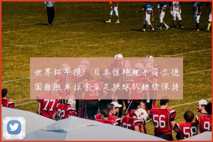 世界杯早报：日本惊艳绝平荷兰德国狂胜库拉索亚足联球队继续保持不败