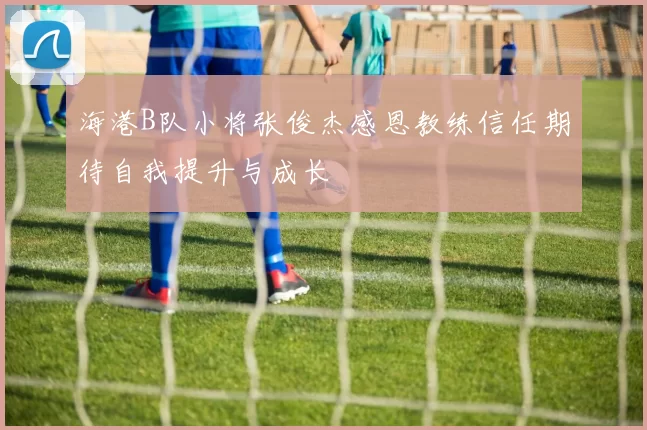 海港B队小将张俊杰感恩教练信任期待自我提升与成长