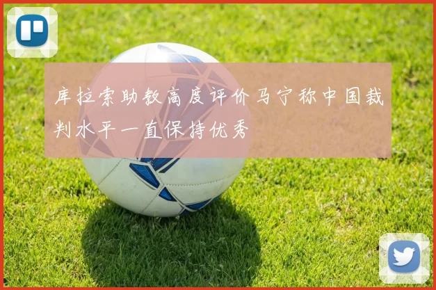 库拉索助教高度评价马宁称中国裁判水平一直保持优秀