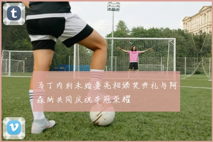 马丁内利未婚妻亮相颁奖典礼与阿森纳共同庆祝夺冠荣耀