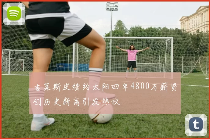 吉莱斯皮续约太阳四年4800万薪资创历史新高引发热议