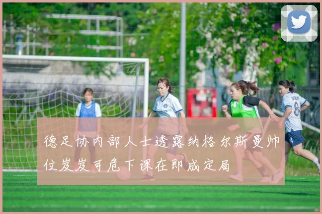 德足协内部人士透露纳格尔斯曼帅位岌岌可危下课在即成定局