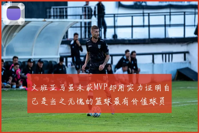 文班亚马虽未获MVP却用实力证明自己是当之无愧的篮球最有价值球员