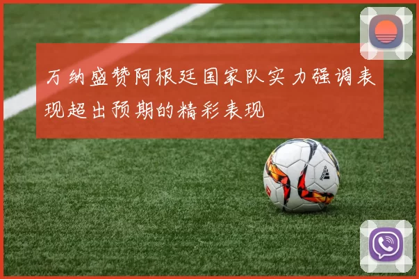 万纳盛赞阿根廷国家队实力强调表现超出预期的精彩表现