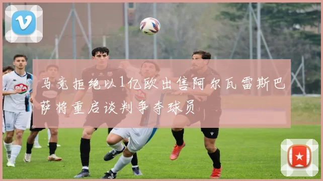 马竞拒绝以1亿欧出售阿尔瓦雷斯巴萨将重启谈判争夺球员