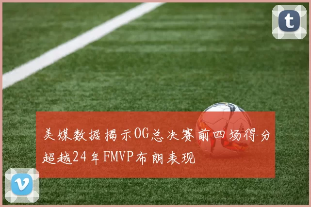 美媒数据揭示OG总决赛前四场得分超越24年FMVP布朗表现