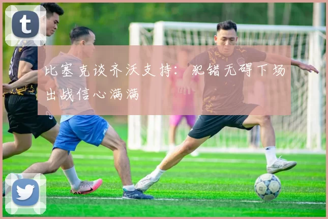 比塞克谈齐沃支持：犯错无碍下场出战信心满满