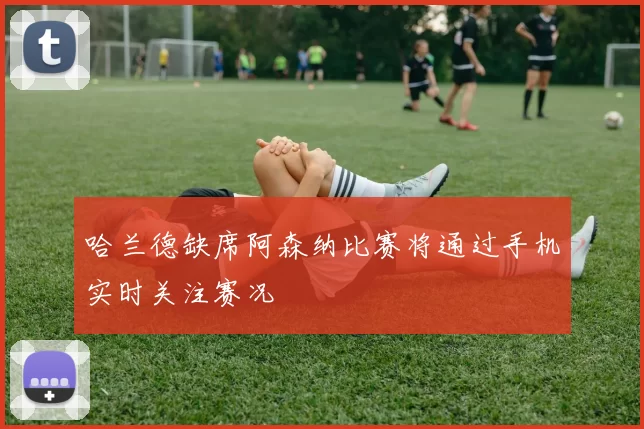哈兰德缺席阿森纳比赛将通过手机实时关注赛况