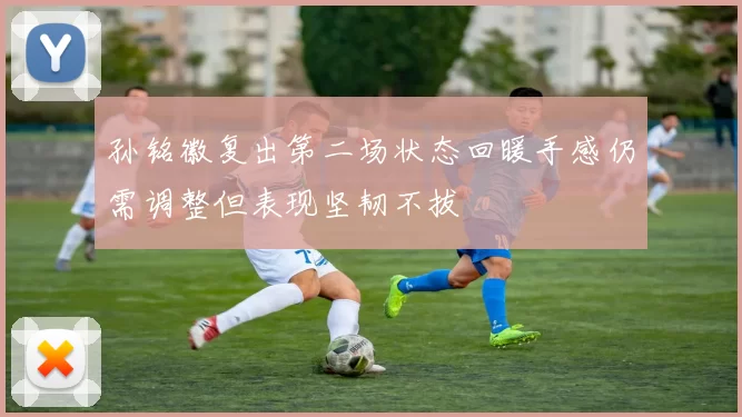孙铭徽复出第二场状态回暖手感仍需调整但表现坚韧不拔