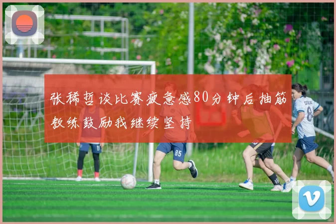 张稀哲谈比赛疲惫感80分钟后抽筋教练鼓励我继续坚持