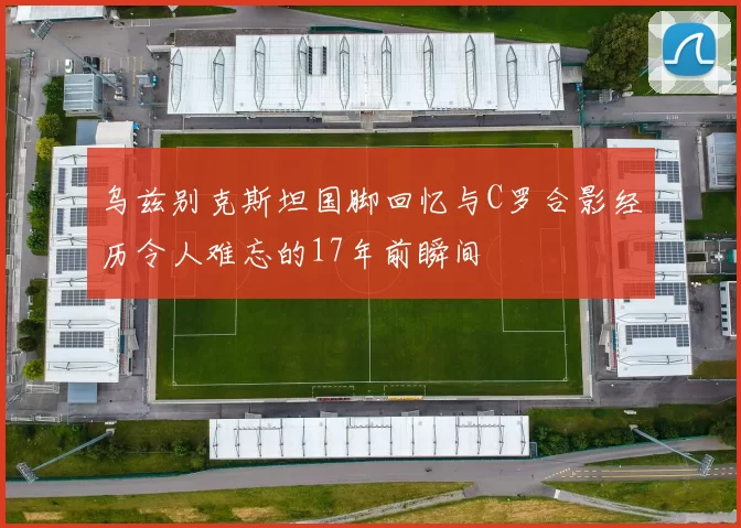 乌兹别克斯坦国脚回忆与C罗合影经历令人难忘的17年前瞬间
