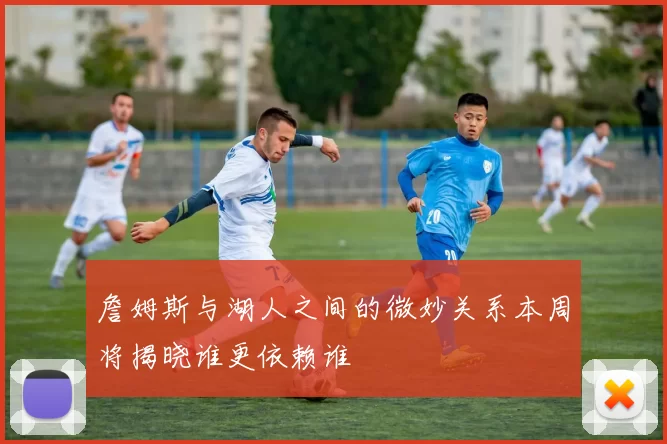 詹姆斯与湖人之间的微妙关系本周将揭晓谁更依赖谁