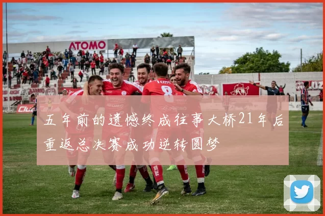 五年前的遗憾终成往事大桥21年后重返总决赛成功逆转圆梦