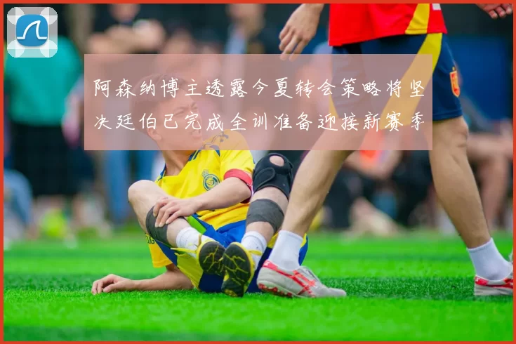 阿森纳博主透露今夏转会策略将坚决廷伯已完成全训准备迎接新赛季