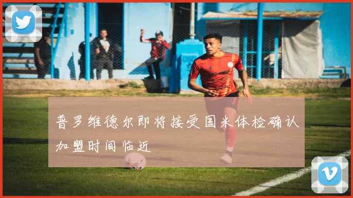 普罗维德尔即将接受国米体检确认加盟时间临近