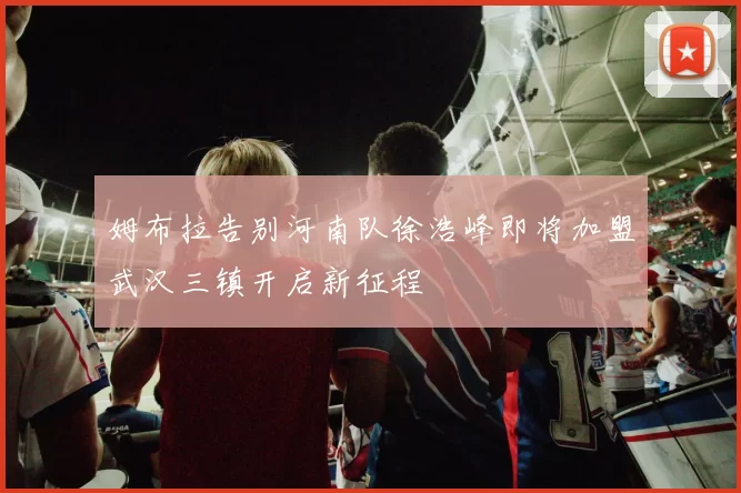 姆布拉告别河南队徐浩峰即将加盟武汉三镇开启新征程