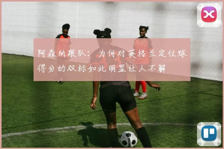 阿森纳跟队：为何对英格兰定位球得分的双标如此明显让人不解