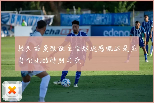 格列兹曼致敬主场球迷感慨这是无与伦比的特别之夜