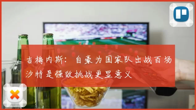 吉梅内斯：自豪为国家队出战百场沙特是强敌挑战更显意义