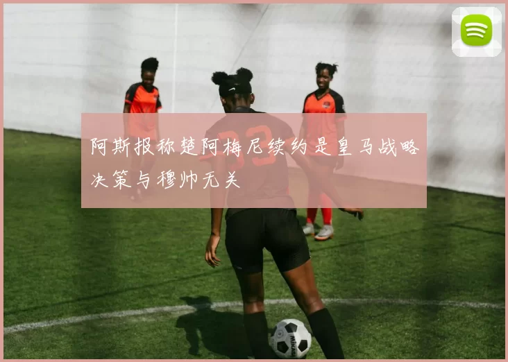 阿斯报称楚阿梅尼续约是皇马战略决策与穆帅无关